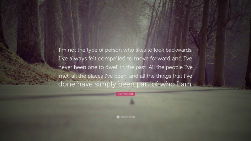 Tony Bennett Quote: “I’m not the type of person who likes to look backwards. I’ve always felt compelled to move forward and I’ve never been one to dwell in the past. All the people I’ve met, all the places I’ve been, and all the things that I’ve done have simply been part of who I am.”