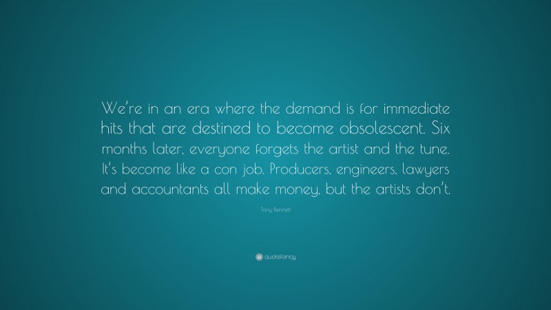 Tony Bennett Quote: “We’re in an era where the demand is for immediate hits that are destined to become obsolescent. Six months later, everyone forgets the artist and the tune. It’s become like a con job. Producers, engineers, lawyers and accountants all make money, but the artists don’t.”