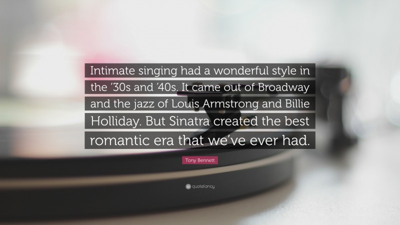 Tony Bennett Quote: “Intimate singing had a wonderful style in the ’30s and ’40s. It came out of Broadway and the jazz of Louis Armstrong and Billie Holliday. But Sinatra created the best romantic era that we’ve ever had.”