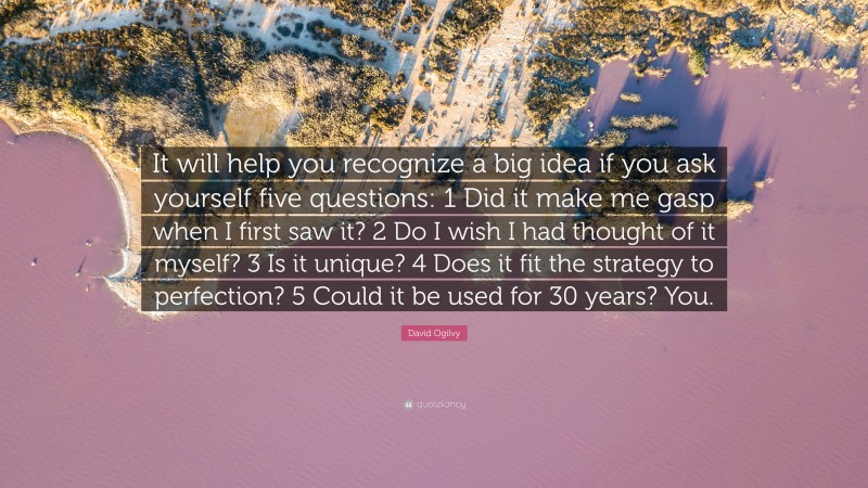 David Ogilvy Quote: “It will help you recognize a big idea if you ask yourself five questions: 1 Did it make me gasp when I first saw it? 2 Do I wish I had thought of it myself? 3 Is it unique? 4 Does it fit the strategy to perfection? 5 Could it be used for 30 years? You.”