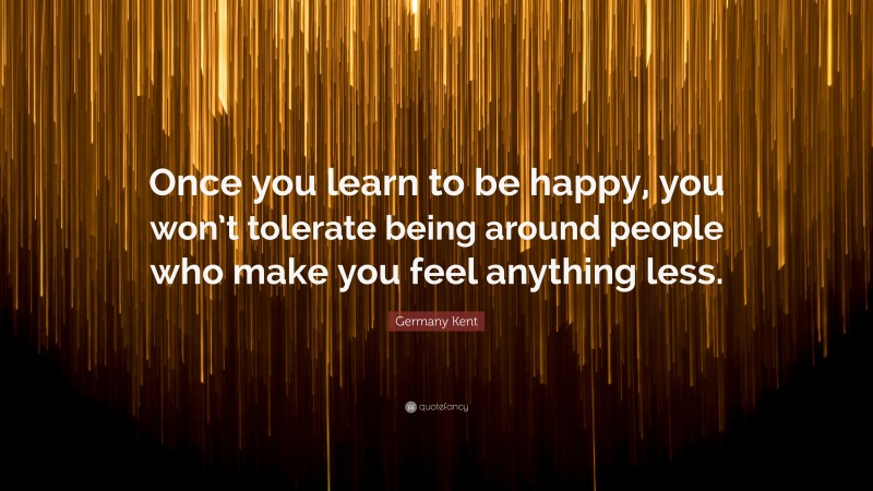 Germany Kent Quote: “Once you learn to be happy, you won’t tolerate being around people who make you feel anything less.”