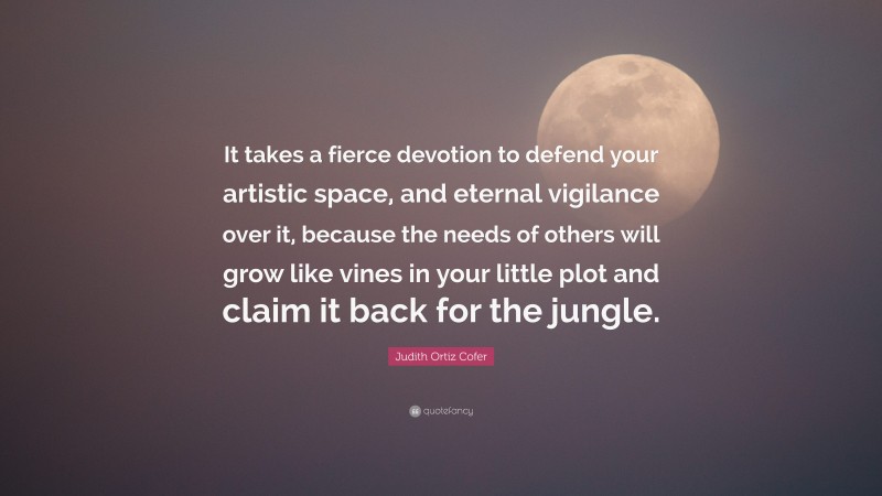 Judith Ortiz Cofer Quote: “It takes a fierce devotion to defend your artistic space, and eternal vigilance over it, because the needs of others will grow like vines in your little plot and claim it back for the jungle.”