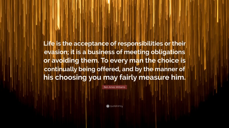 Ben Ames Williams Quote: “Life is the acceptance of responsibilities or their evasion; it is a business of meeting obligations or avoiding them. To every man the choice is continually being offered, and by the manner of his choosing you may fairly measure him.”