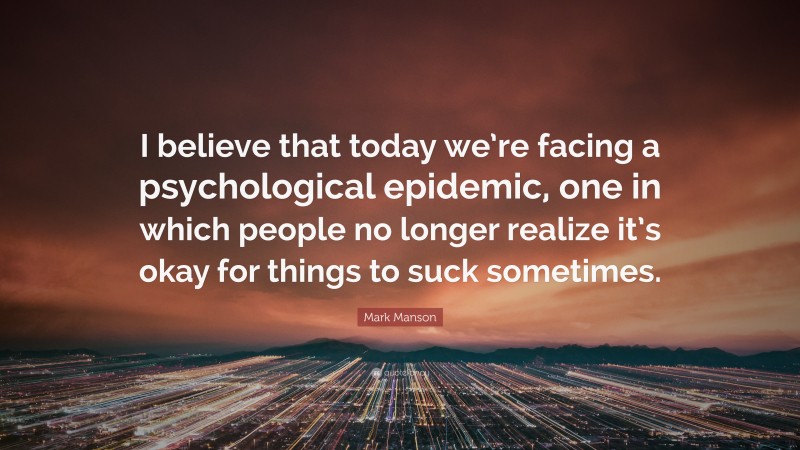 Mark Manson Quote: “I believe that today we’re facing a psychological epidemic, one in which people no longer realize it’s okay for things to suck sometimes.”