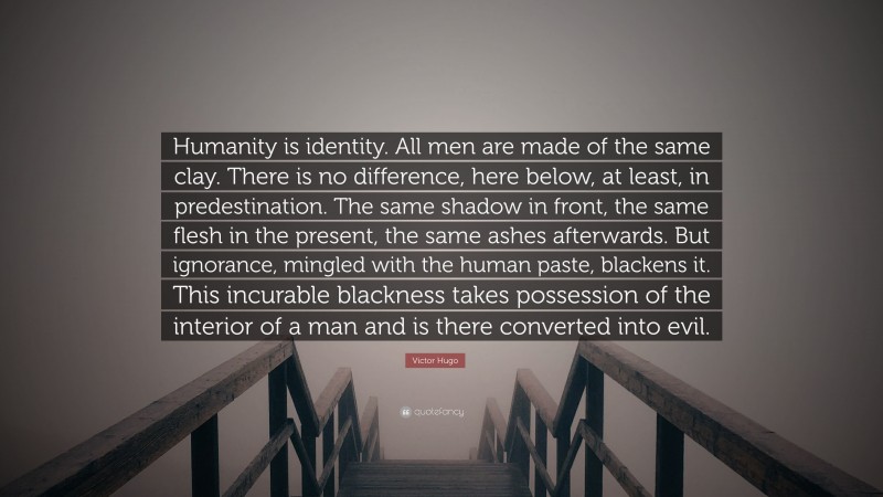 Victor Hugo Quote: “Humanity is identity. All men are made of the same clay. There is no difference, here below, at least, in predestination. The same shadow in front, the same flesh in the present, the same ashes afterwards. But ignorance, mingled with the human paste, blackens it. This incurable blackness takes possession of the interior of a man and is there converted into evil.”