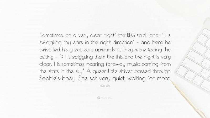 Roald Dahl Quote: “Sometimes, on a very clear night,’ the BFG said, ‘and if I is swiggling my ears in the right direction’ – and here he swivelled his great ears upwards so they were facing the ceiling – ‘if I is swiggling them like this and the night is very clear, I is sometimes hearing faraway music coming from the stars in the sky.’ A queer little shiver passed through Sophie’s body. She sat very quiet, waiting for more.”