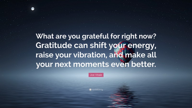 Joe Vitale Quote: “What are you grateful for right now? Gratitude can shift your energy, raise your vibration, and make all your next moments even better.”