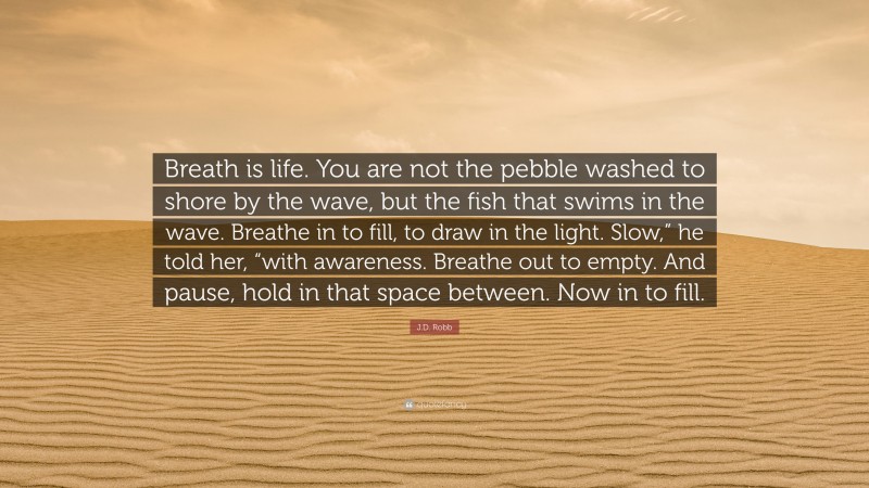 J.D. Robb Quote: “Breath is life. You are not the pebble washed to shore by the wave, but the fish that swims in the wave. Breathe in to fill, to draw in the light. Slow,” he told her, “with awareness. Breathe out to empty. And pause, hold in that space between. Now in to fill.”