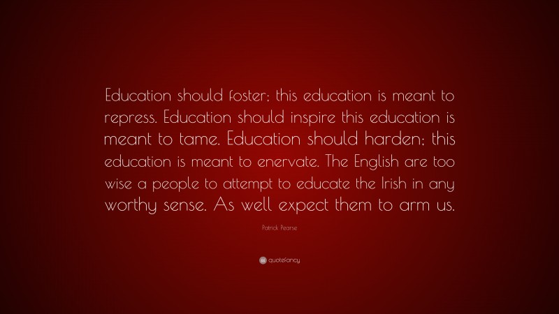 Patrick Pearse Quote: “Education should foster; this education is meant to repress. Education should inspire this education is meant to tame. Education should harden; this education is meant to enervate. The English are too wise a people to attempt to educate the Irish in any worthy sense. As well expect them to arm us.”