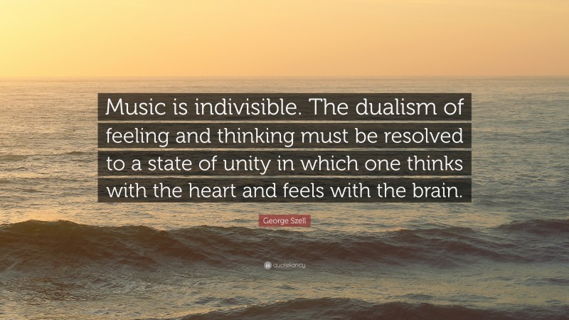 George Szell Quote: “Music is indivisible. The dualism of feeling and thinking must be resolved to a state of unity in which one thinks with the heart and feels with the brain.”
