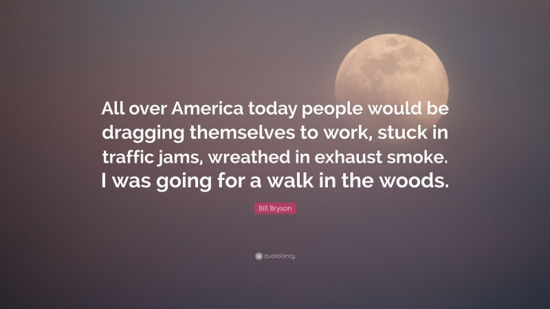 Bill Bryson Quote: “All over America today people would be dragging themselves to work, stuck in traffic jams, wreathed in exhaust smoke. I was going for a walk in the woods.”