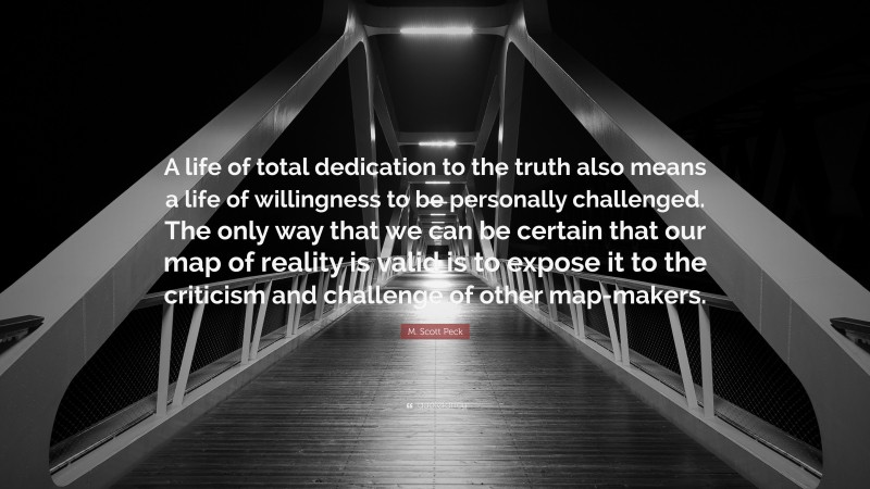 M. Scott Peck Quote: “A life of total dedication to the truth also means a life of willingness to be personally challenged. The only way that we can be certain that our map of reality is valid is to expose it to the criticism and challenge of other map-makers.”