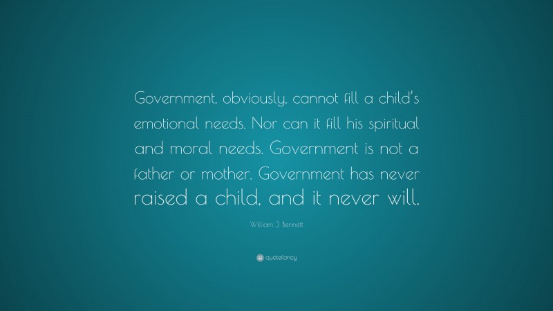 William J. Bennett Quote: “Government, obviously, cannot fill a child’s emotional needs. Nor can it fill his spiritual and moral needs. Government is not a father or mother. Government has never raised a child, and it never will.”