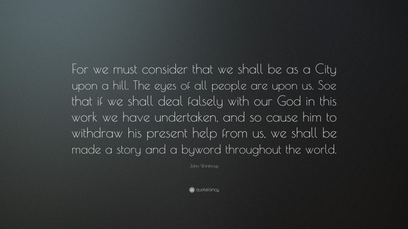 John Winthrop Quote: “For we must consider that we shall be as a City upon a hill. The eyes of all people are upon us. Soe that if we shall deal falsely with our God in this work we have undertaken, and so cause him to withdraw his present help from us, we shall be made a story and a byword throughout the world.”
