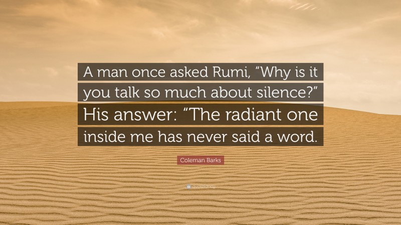 Coleman Barks Quote: “A man once asked Rumi, “Why is it you talk so much about silence?” His answer: “The radiant one inside me has never said a word.”