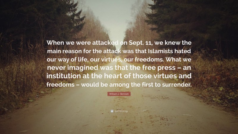 William J. Bennett Quote: “When we were attacked on Sept. 11, we knew the main reason for the attack was that Islamists hated our way of life, our virtues, our freedoms. What we never imagined was that the free press – an institution at the heart of those virtues and freedoms – would be among the first to surrender.”