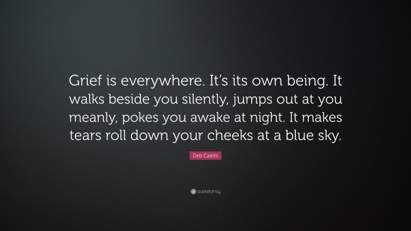 Deb Caletti Quote: “Grief is everywhere. It’s its own being. It walks beside you silently, jumps out at you meanly, pokes you awake at night. It makes tears roll down your cheeks at a blue sky.”