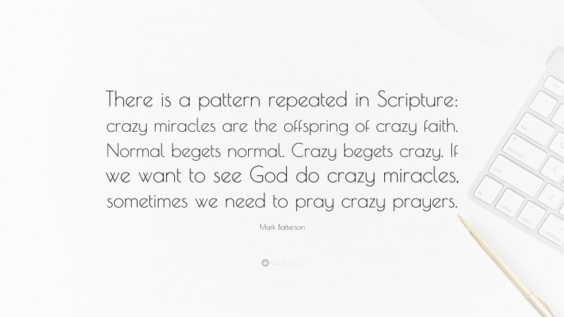 Mark Batterson Quote: “There is a pattern repeated in Scripture: crazy miracles are the offspring of crazy faith. Normal begets normal. Crazy begets crazy. If we want to see God do crazy miracles, sometimes we need to pray crazy prayers.”