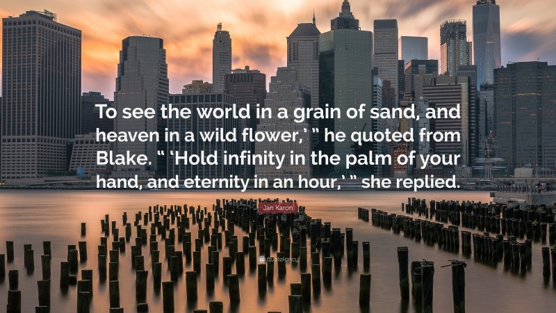 Jan Karon Quote: “To see the world in a grain of sand, and heaven in a wild flower,’ ” he quoted from Blake. “ ‘Hold infinity in the palm of your hand, and eternity in an hour,’ ” she replied.”