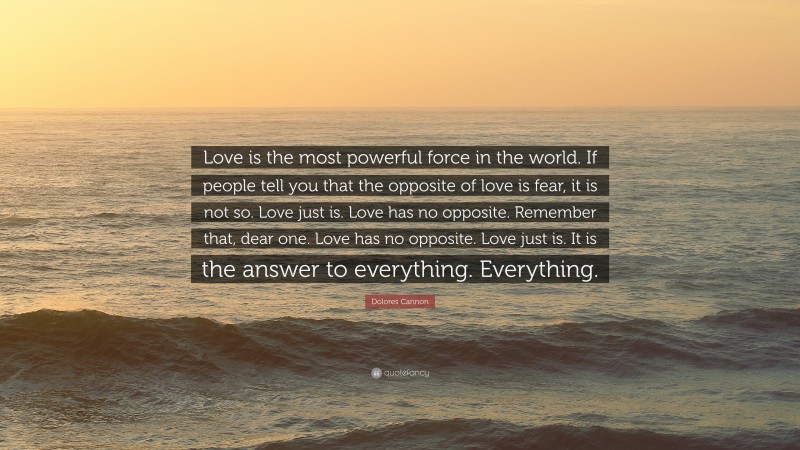 Dolores Cannon Quote: “Love is the most powerful force in the world. If people tell you that the opposite of love is fear, it is not so. Love just is. Love has no opposite. Remember that, dear one. Love has no opposite. Love just is. It is the answer to everything. Everything.”