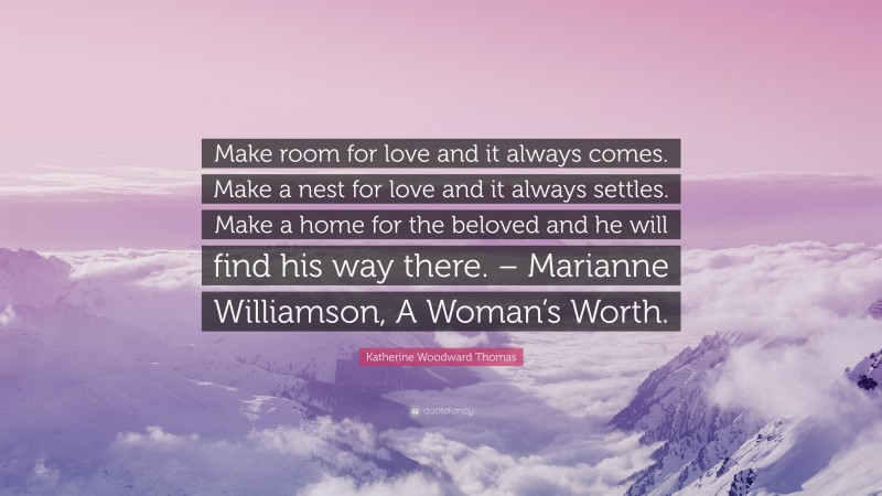 Katherine Woodward Thomas Quote: “Make room for love and it always comes. Make a nest for love and it always settles. Make a home for the beloved and he will find his way there. – Marianne Williamson, A Woman’s Worth.”