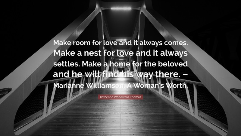 Katherine Woodward Thomas Quote: “Make room for love and it always comes. Make a nest for love and it always settles. Make a home for the beloved and he will find his way there. – Marianne Williamson, A Woman’s Worth.”