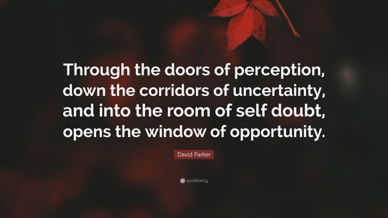 David Parker Quote: “Through the doors of perception, down the corridors of uncertainty, and into the room of self doubt, opens the window of opportunity.”