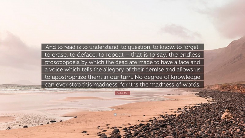 Paul de Man Quote: “And to read is to understand, to question, to know, to forget, to erase, to deface, to repeat – that is to say, the endless prosopopoeia by which the dead are made to have a face and a voice which tells the allegory of their demise and allows us to apostrophize them in our turn. No degree of knowledge can ever stop this madness, for it is the madness of words.”