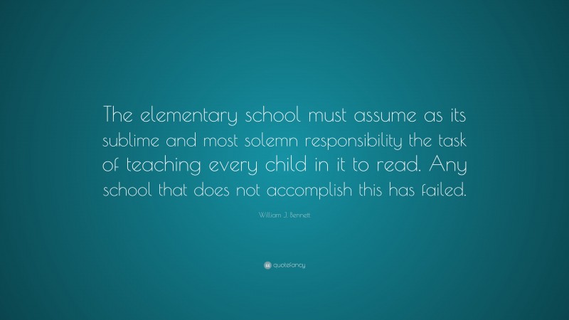 William J. Bennett Quote: “The elementary school must assume as its sublime and most solemn responsibility the task of teaching every child in it to read. Any school that does not accomplish this has failed.”