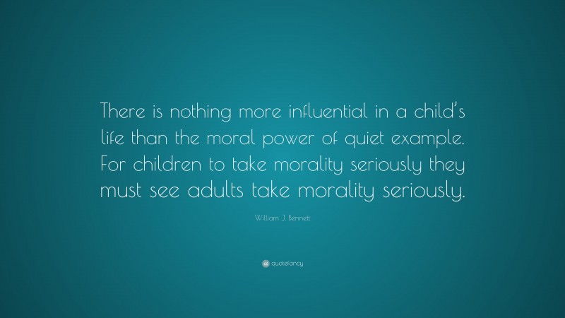 William J. Bennett Quote: “There is nothing more influential in a child’s life than the moral power of quiet example. For children to take morality seriously they must see adults take morality seriously.”