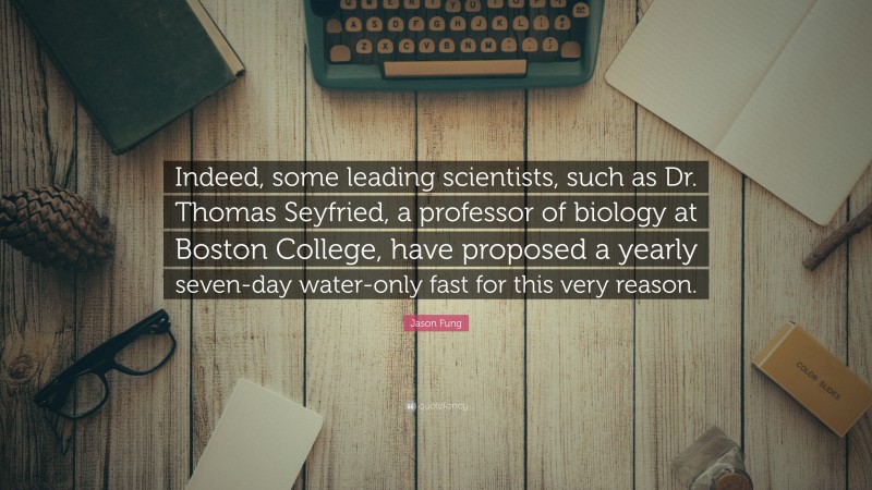 Jason Fung Quote: “Indeed, some leading scientists, such as Dr. Thomas Seyfried, a professor of biology at Boston College, have proposed a yearly seven-day water-only fast for this very reason.”