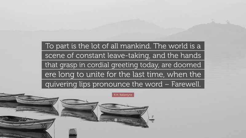 R.M. Ballantyne Quote: “To part is the lot of all mankind. The world is a scene of constant leave-taking, and the hands that grasp in cordial greeting today, are doomed ere long to unite for the last time, when the quivering lips pronounce the word – Farewell.”
