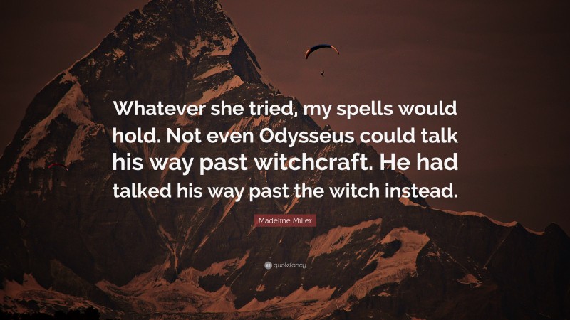 Madeline Miller Quote: “Whatever she tried, my spells would hold. Not even Odysseus could talk his way past witchcraft. He had talked his way past the witch instead.”
