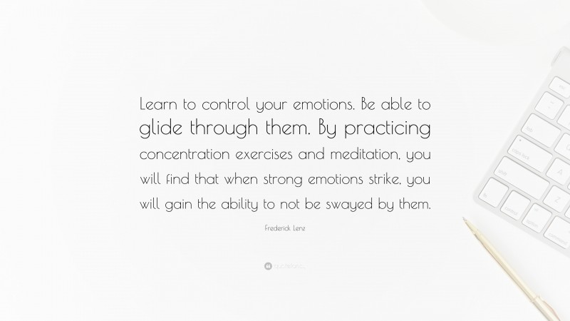 Frederick Lenz Quote: “Learn to control your emotions. Be able to glide through them. By practicing concentration exercises and meditation, you will find that when strong emotions strike, you will gain the ability to not be swayed by them.”