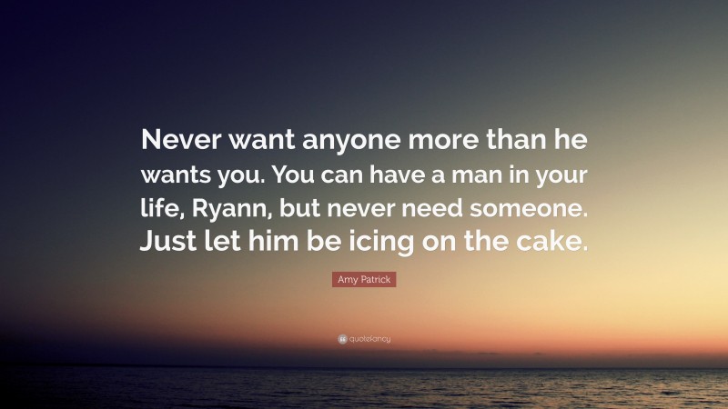 Amy Patrick Quote: “Never want anyone more than he wants you. You can have a man in your life, Ryann, but never need someone. Just let him be icing on the cake.”