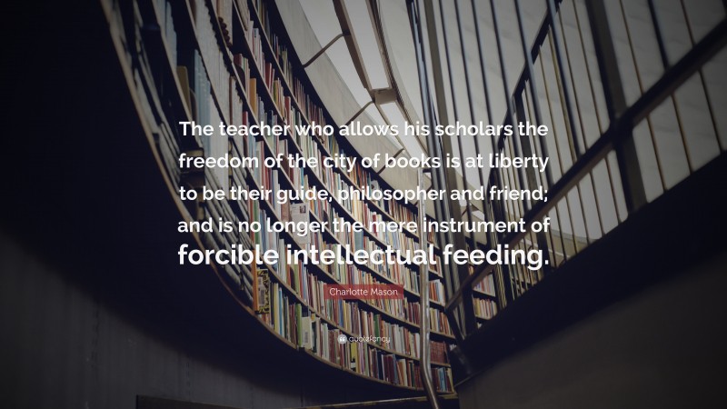 Charlotte Mason Quote: “The teacher who allows his scholars the freedom of the city of books is at liberty to be their guide, philosopher and friend; and is no longer the mere instrument of forcible intellectual feeding.”
