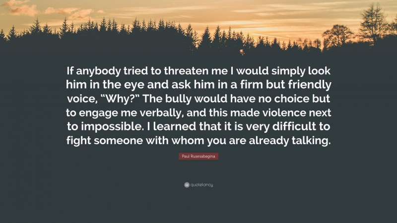 Paul Rusesabagina Quote: “If anybody tried to threaten me I would simply look him in the eye and ask him in a firm but friendly voice, “Why?” The bully would have no choice but to engage me verbally, and this made violence next to impossible. I learned that it is very difficult to fight someone with whom you are already talking.”