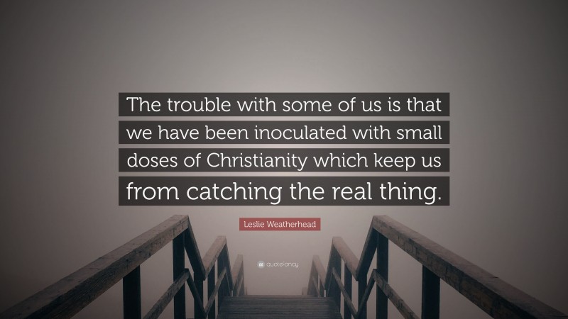 Leslie Weatherhead Quote: “The trouble with some of us is that we have been inoculated with small doses of Christianity which keep us from catching the real thing.”