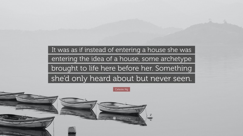 Celeste Ng Quote: “It was as if instead of entering a house she was entering the idea of a house, some archetype brought to life here before her. Something she’d only heard about but never seen.”