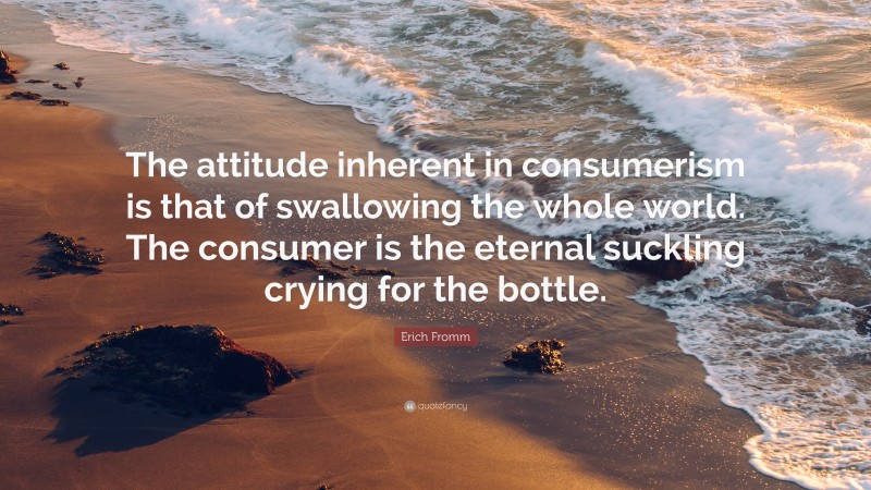 Erich Fromm Quote: “The attitude inherent in consumerism is that of swallowing the whole world. The consumer is the eternal suckling crying for the bottle.”