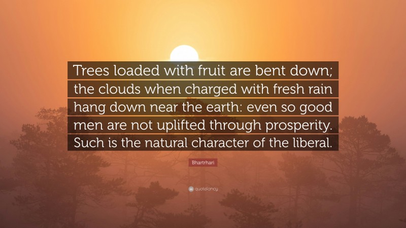 Bhartrhari Quote: “Trees loaded with fruit are bent down; the clouds when charged with fresh rain hang down near the earth: even so good men are not uplifted through prosperity. Such is the natural character of the liberal.”