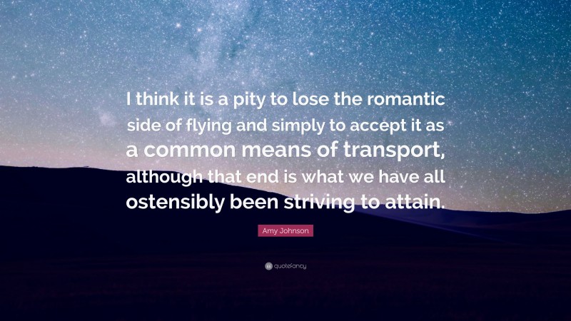 Amy Johnson Quote: “I think it is a pity to lose the romantic side of flying and simply to accept it as a common means of transport, although that end is what we have all ostensibly been striving to attain.”