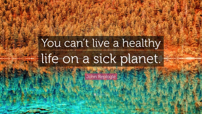 John Replogle Quote: “You can’t live a healthy life on a sick planet.”