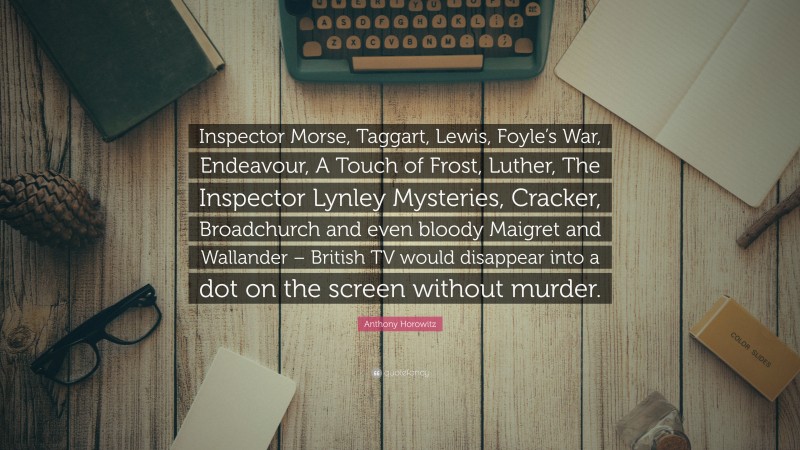 Anthony Horowitz Quote: “Inspector Morse, Taggart, Lewis, Foyle’s War, Endeavour, A Touch of Frost, Luther, The Inspector Lynley Mysteries, Cracker, Broadchurch and even bloody Maigret and Wallander – British TV would disappear into a dot on the screen without murder.”