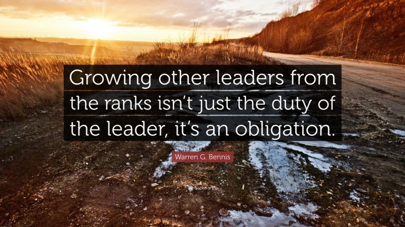 Warren G. Bennis Quote: “Growing other leaders from the ranks isn’t just the duty of the leader, it’s an obligation.”