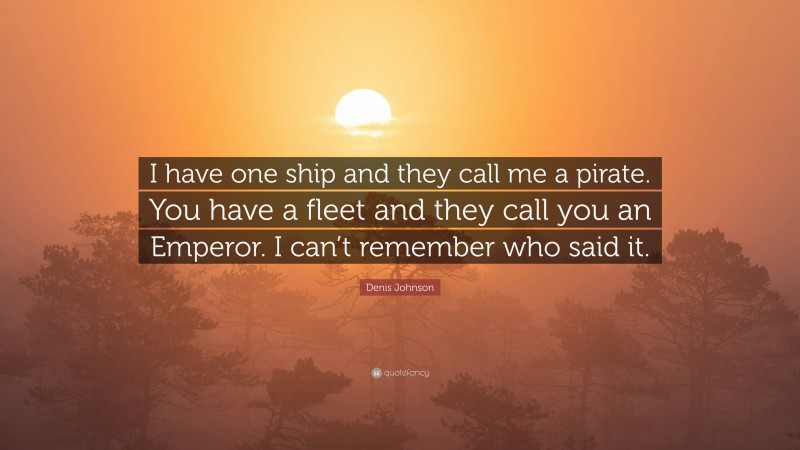 Denis Johnson Quote: “I have one ship and they call me a pirate. You have a fleet and they call you an Emperor. I can’t remember who said it.”