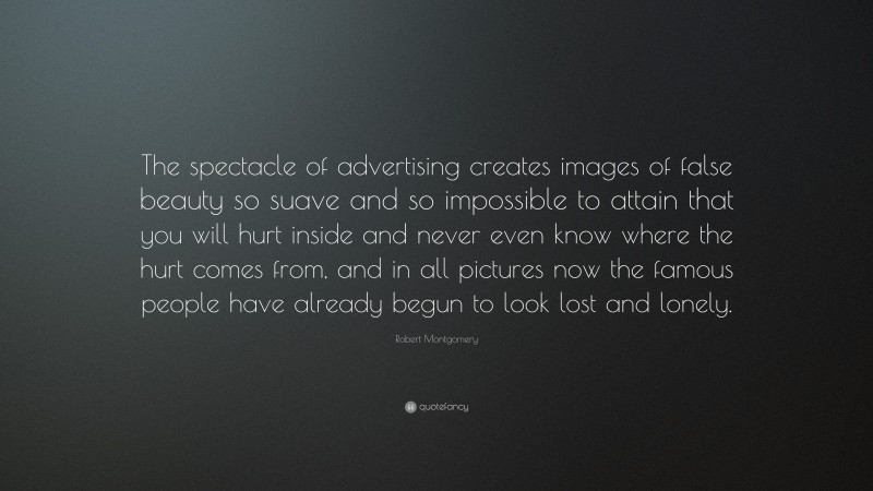 Robert Montgomery Quote: “The spectacle of advertising creates images of false beauty so suave and so impossible to attain that you will hurt inside and never even know where the hurt comes from, and in all pictures now the famous people have already begun to look lost and lonely.”