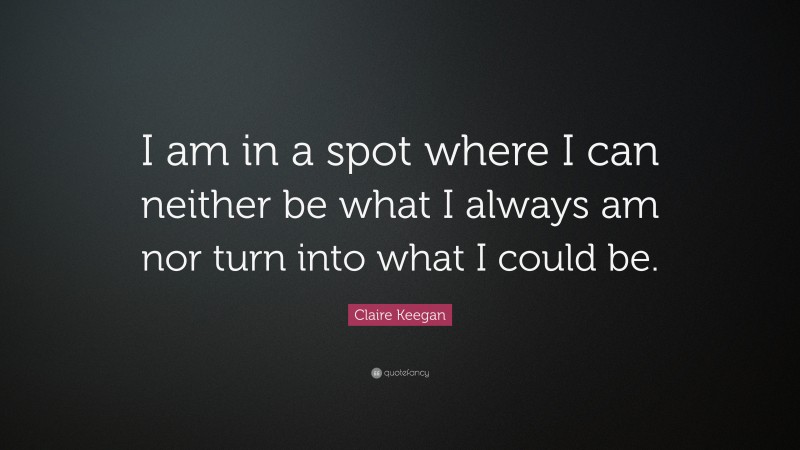Claire Keegan Quote: “I am in a spot where I can neither be what I always am nor turn into what I could be.”