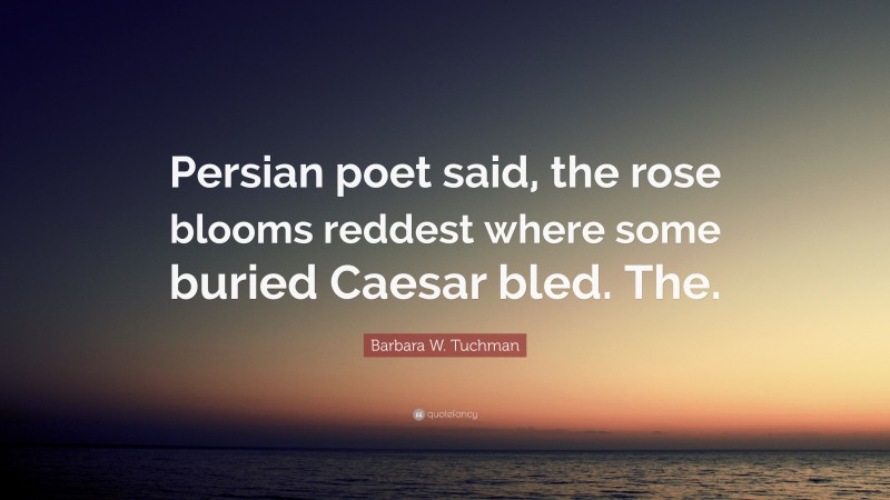 Barbara W. Tuchman Quote: “Persian poet said, the rose blooms reddest where some buried Caesar bled. The.”