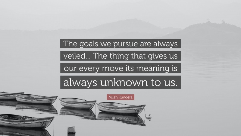Milan Kundera Quote: “The goals we pursue are always veiled... The thing that gives us our every move its meaning is always unknown to us.”